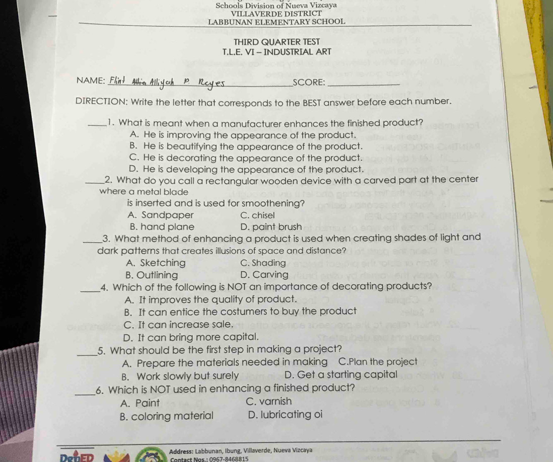 Schools Division of Nueva Vizcaya
VILLAVERDE DISTRICT
LABBUNAN ELEMENTARY SCHOOL
THIRD QUARTER TEST
T.L.E. VI - INDUSTRIAL ART
NAME: _SCORE:_
DIRECTION: Write the letter that corresponds to the BEST answer before each number.
_1. What is meant when a manufacturer enhances the finished product?
A. He is improving the appearance of the product.
B. He is beautifying the appearance of the product.
C. He is decorating the appearance of the product.
D. He is developing the appearance of the product.
_2. What do you call a rectangular wooden device with a carved part at the center
where a metal blade
is inserted and is used for smoothening?
A. Sandpaper C. chisel
B. hand plane D. paint brush
_3. What method of enhancing a product is used when creating shades of light and
dark patterns that creates illusions of space and distance?
A. Sketching C. Shading
B. Outlining D. Carving
_4. Which of the following is NOT an importance of decorating products?
A. It improves the quality of product.
B. It can entice the costumers to buy the product
C. It can increase sale.
D. It can bring more capital.
_5. What should be the first step in making a project?
A. Prepare the materials needed in making C.Plan the project
B. Work slowly but surely D. Get a starting capital
_6. Which is NOT used in enhancing a finished product?
A. Paint C. varnish
B. coloring material D. lubricating oi
Address: Labbunan, Ibung, Villaverde, Nueva Vizcaya
DenED Contact Nos.: 0967-8468815