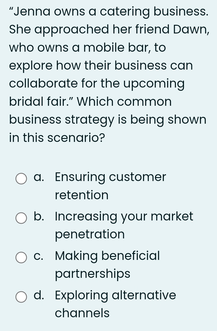 “Jenna owns a catering business.
She approached her friend Dawn,
who owns a mobile bar, to
explore how their business can
collaborate for the upcoming
bridal fair.” Which common
business strategy is being shown
in this scenario?
a. Ensuring customer
retention
b. Increasing your market
penetration
c. Making beneficial
partnerships
d. Exploring alternative
channels