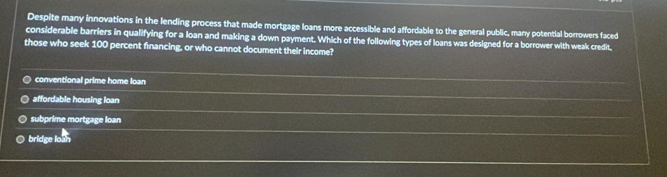 Despite many innovations in the lending process that made mortgage loans more accessible and affordable to the general public, many potential borrowers faced
considerable barriers in qualifying for a loan and making a down payment. Which of the following types of loans was designed for a borrower with weak credit,
those who seek 100 percent fnancing, or who cannot document their income?
conventional prime home loan
affordable housing loan
subprime mortgage loan
bridge loan