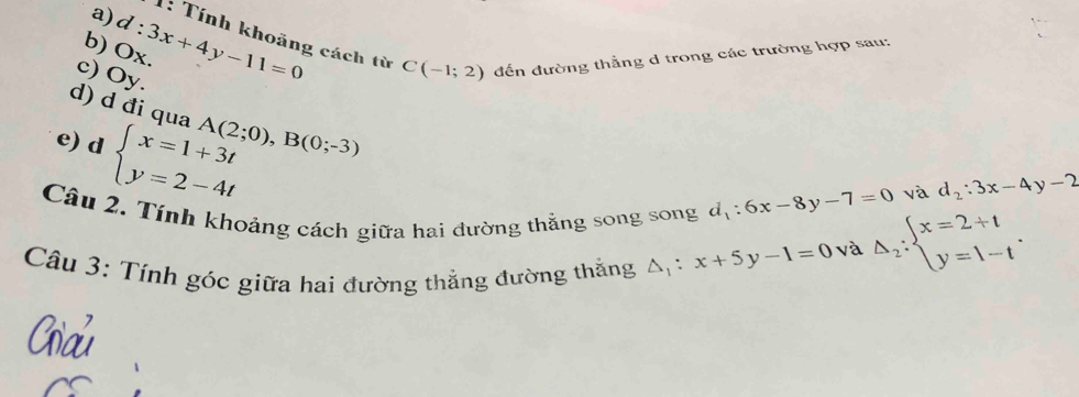 1: Tính khoảng cách từ 
b) Ox. d:3x+4y-11=0 C(-1;2) đến đường thẳng d trong các trường hợp sau: 
c) Oy. 
d) d đi qua A(2;0), B(0;-3)
e) d beginarrayl x=1+3t y=2-4tendarray.
Câu 2. Tính khoảng cách giữa hai đường thắng song song d_1:6x-8y-7=0
và d_2:3x-4y-2
Câu 3: Tính góc giữa hai đường thắng đường thắng △ _1:x+5y-1=0 và Delta _2:beginarrayl x=2+t y=1-tendarray..