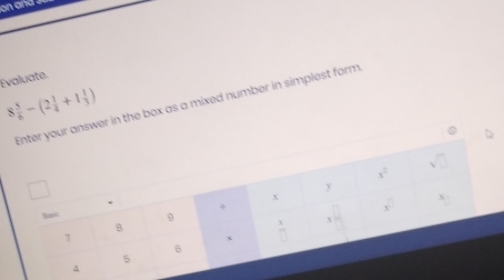 on and .
Evaluate.
8 5/6 -(2 1/4 +1 1/3 )
n the box as a mixed number in simplest form,