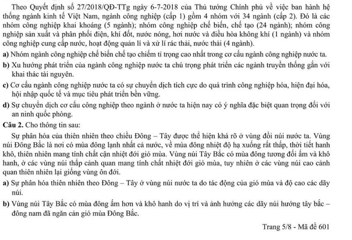 Theo Quyết định số 27/2018/QĐ-TTg ngày 6-7-2018 của Thủ tướng Chính phủ về việc ban hành hệ
thống ngành kinh tế Việt Nam, ngành công nghiệp (cấp 1) gồm 4 nhóm với 34 ngành (cấp 2). Đó là các
nhóm công nghiệp khai khoáng (5 ngành); nhóm công nghiệp chế biển, chế tạo (24 ngành); nhóm công
nghiệp sản xuất và phân phối điện, khí đốt, nước nóng, hơi nước và điều hòa không khí (1 ngành) và nhóm
công nghiệp cung cấp nước, hoạt động quản lí và xử lí rác thải, nước thải (4 ngành).
a) Nhóm ngành công nghiệp chế biến chế tạo chiếm tỉ trọng cao nhất trong cơ cấu ngành công nghiệp nước ta.
b) Xu hướng phát triển của ngành công nghiệp nước ta chú trọng phát triển các ngành truyền thống gắn với
khai thác tài nguyên.
c) Cơ cấu ngành công nghiệp nước ta có sự chuyển dịch tích cực do quá trình công nghiệp hóa, hiện đại hóa,
hội nhập quốc tế và mục tiêu phát triển bền vững.
d) Sự chuyển dịch cơ cấu công nghiệp theo ngành ở nước ta hiện nay có ý nghĩa đặc biệt quan trọng đối với
an ninh quốc phòng.
Câu 2. Cho thông tin sau:
Sự phân hóa của thiên nhiên theo chiều Đông - Tây được thể hiện khá rõ ở vùng đồi núi nước ta. Vùng
núi Đông Bắc là nơi có mùa đông lạnh nhất cả nước, về mùa đông nhiệt độ hạ xuống rất thấp, thời tiết hanh
khô, thiên nhiên mang tính chất cận nhiệt đới gió mùa. Vùng núi Tây Bắc có mùa đông tương đối ấm và khô
hanh, ở các vùng núi thấp cảnh quan mang tính chất nhiệt đới gió mùa, tuy nhiên ở các vùng núi cao cảnh
quan thiên nhiên lại giống vùng ôn đới.
a) Sự phân hóa thiên nhiên theo Đông - Tây ở vùng núi nước ta do tác động của gió mùa và độ cao các dãy
núi.
b) Vùng núi Tây Bắc có mùa đông ẩm hơn và khô hanh do vị trí và ảnh hưởng các dãy núi hướng tây bắc -
đông nam đã ngăn cản gió mùa Đông Bắc.
Trang 5/8 - Mã đề 601