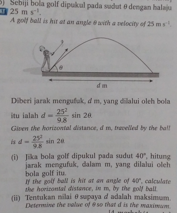 Sebiji bola golf dipukul pada sudut θ dengan halaju 
AT 25ms^(-1). 
A golf ball is hit at an angle θ with a velocity of 25ms^(-1).
9
θ
dm
Diberi jarak mengufuk, d m, yang dilalui oleh bola 
itu ialah d= 25^2/9.8 sin 2θ. 
Given the horizontal distance, d m, travelled by the ball 
is d= 25^2/9.8 sin 2θ. 
(i) Jika bola golf dipukul pada sudut 40° , hitung 
jarak mengufuk, dalam m, yang dilalui oleh 
bola golf itu. 
If the golf ball is hit at an angle of 40° , calculate 
the horizontal distance, in m, by the golf ball. 
(ii) Tentukan nilai θsupaya d adalah maksimum. 
Determine the value of θso that d is the maximum.