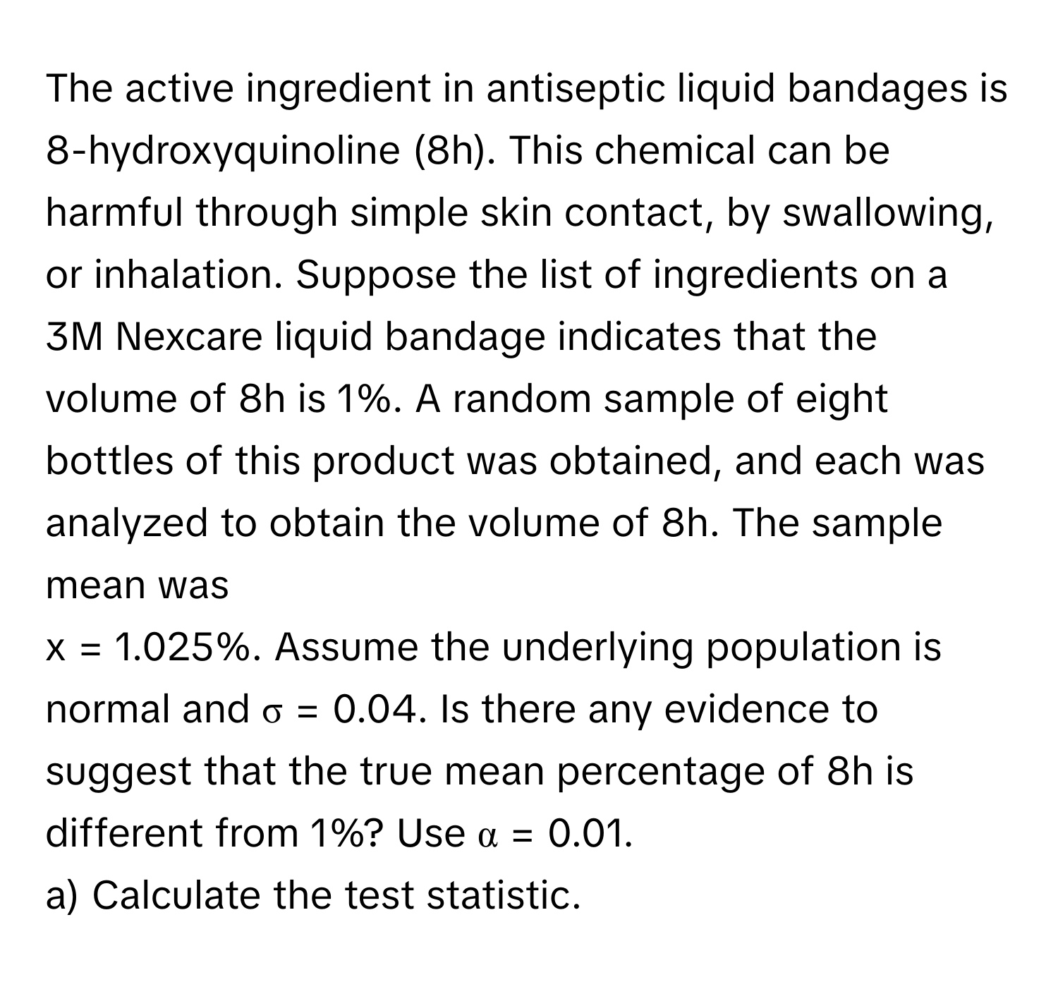 The active ingredient in antiseptic liquid bandages is 8-hydroxyquinoline (8h). This chemical can be harmful through simple skin contact, by swallowing, or inhalation. Suppose the list of ingredients on a 3M Nexcare liquid bandage indicates that the volume of 8h is 1%. A random sample of eight bottles of this product was obtained, and each was analyzed to obtain the volume of 8h. The sample mean was 
x = 1.025%. Assume the underlying population is normal and σ = 0.04. Is there any evidence to suggest that the true mean percentage of 8h is different from 1%? Use α = 0.01. 
a) Calculate the test statistic.