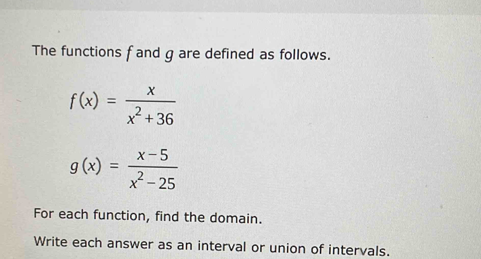 The functions f and g are defined as follows.
f(x)= x/x^2+36 
g(x)= (x-5)/x^2-25 
For each function, find the domain.
Write each answer as an interval or union of intervals.