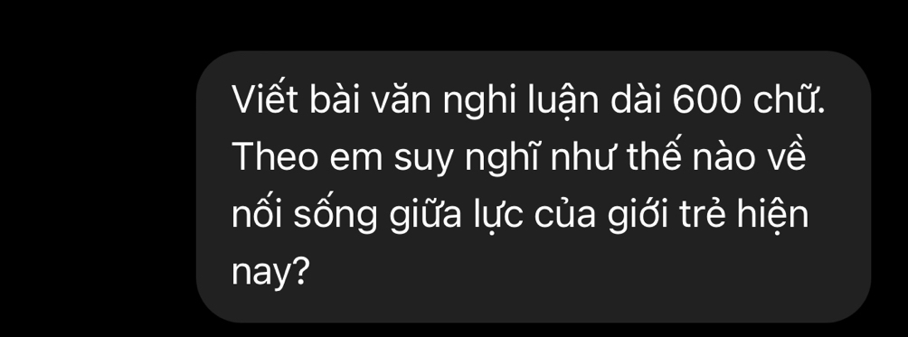 Viết bài văn nghi luận dài 600 chữ. 
Theo em suy nghĩ như thế nào về 
nối sống giữa lực của giới trẻ hiện 
nay?