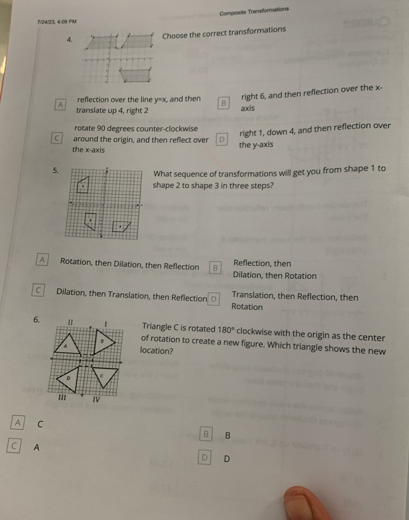 Composite Transformations
7/24/23, 4:09 PM
4.
Choose the correct transformations
right 6, and then reflection over the x -
A reflection over the line y=x , and then B
translate up 4, right 2
axis
rotate 90 degrees counter-clockwise
right 1, down 4, and then reflection over
C around the origin, and then reflect over D the y-axis
the x-axis
5.
What sequence of transformations will get you from shape 1 to
shape 2 to shape 3 in three steps?
A Rotation, then Dilation, then Reflection B Reflection, then
Dilation, then Rotation
c Dilation, then Translation, then Reflection D Translation, then Reflection, then
Rotation
6. II Triangle C is rotated 180° clockwise with the origin as the center
of rotation to create a new figure. Which triangle shows the new
location?
''' IV
A C
B B
C A
D D