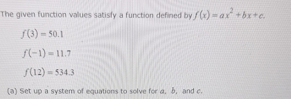 The given function values satisfy a function defined by f(x)=ax^2+bx+c.
f(3)=50.1
f(-1)=11.7
f(12)=534.3
(a) Set up a system of equations to solve for a, b, and c.