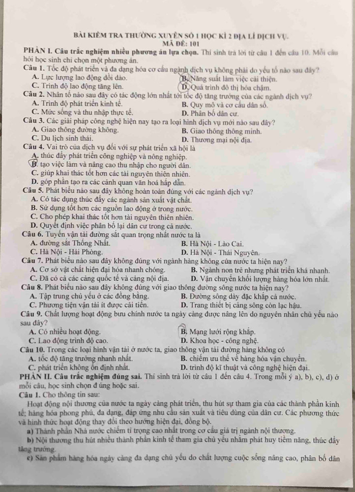bài kiêm tra thường xuyên số 1 học kỉ 2 địa lí địch vụ.
Mã đề: 101
PHẢN I. Câu trắc nghiệm nhiều phương án lựa chọn. Thí sinh trả lời từ câu 1 đến cầu 10. Mỗi câu
hỏi học sinh chí chọn một phương án.
Câu 1. Tốc độ phát triển và đa dạng hóa cơ cầu ngành dịch vụ không phải do yếu tổ nào sau đây?
A. Lực lượng lao động dồi dào. Bộ  Năng suất làm việc cải thiện.
C. Trình độ lao động tăng lên. Dộ Quả trình đô thị hóa chậm.
Câu 2. Nhân tố nào sau đây có tác động lớn nhất tới tốc độ tăng trưởng của các ngành dịch vụ?
A. Trình độ phát triển kinh tế. B. Quy mô và cơ cầu dân số.
C. Mức sống và thu nhập thực tế. D. Phân bố dân cư.
Câu 3. Các giải pháp công nghệ hiện nay tạo ra loại hình dịch vụ mới nào sau đây?
A. Giao thông đường không. B. Giao thông thông minh.
C. Du lịch sinh thái. D. Thương mại nội địa.
Câu 4. Vai trò của dịch vụ đối với sự phát triển xã hội là
A. thúc đẩy phát triển công nghiệp và nông nghiệp.
B. tạo việc làm và nâng cao thu nhập cho người dân.
C. giúp khai thác tốt hơn các tài nguyên thiên nhiên.
D. góp phần tạo ra các cảnh quan văn hoá hấp dẫn.
Câu 5. Phát biểu nào sau đây không hoàn toàn đúng với các ngành dịch vụ?
A. Có tác dụng thúc đẩy các ngành sản xuất vật chất.
B. Sử dụng tốt hơn các nguồn lao động ở trong nước.
C. Cho phép khai thác tốt hơn tài nguyên thiên nhiên.
D. Quyết định việc phân bố lại dân cư trong cả nước.
Câu 6. Tuyến vận tải đường sắt quan trọng nhất nước ta là
A. đường sắt Thống Nhất.  B. Hà Nội - Lào Cai.
C. Hà Nội - Hải Phòng. D. Hà Nội - Thái Nguyên.
Câu 7. Phát biểu nào sau đây không đúng với ngành hàng không của nước ta hiện nay?
A. Cơ sở vật chất hiện đại hóa nhanh chóng. B. Ngành non trẻ nhưng phát triển khá nhanh.
C. Đã có cả các cảng quốc tế và cảng nội địa. D. Vận chuyển khối lượng hàng hóa lớn nhất.
Câu 8. Phát biểu nào sau đây không đúng với giao thông đường sông nước ta hiện nay?
A. Tập trung chủ yếu ở các đồng bằng. B. Đường sông dày đặc khắp cả nước.
C. Phương tiện vận tải ít được cải tiền. D. Trang thiết bị cảng sông còn lạc hậu.
Câu 9. Chất lượng hoạt động bưu chính nước ta ngày càng được nâng lên do nguyên nhân chủ yểu nào
sau dây?
A. Có nhiều hoạt động. B. Mạng lưới rộng khắp.
C. Lao động trình độ cao.  D. Khoa học - công nghệ.
Câu 10. Trong các loại hình vận tải ở nước ta, giao thông vận tải đường hàng không có
A. tốc độ tăng trưởng nhanh nhất. B. chiếm ưu thế về hàng hóa vận chuyền.
C. phát triển không ổn định nhất. D. trình độ kĩ thuật và công nghệ hiện đại.
PHÀN II. Câu trắc nghiệm đúng sai. Thí sinh trả lời từ câu 1 đến câu 4. Trong mỗi ý a), b), c), d) ở
mỗi câu, học sinh chọn đ úng hoặc sai.
Câu 1. Cho thông tin sau:
Hoạt động nội thương của nước ta ngày cảng phát triển, thu hút sự tham gia của các thành phần kinh
tế; hàng hóa phong phú, đa dạng, đáp ứng nhu cầu sản xuất và tiêu dùng của dân cư. Các phương thức
và hình thức hoạt động thay đổi theo hướng hiện đại, đồng bộ.
a) Thành phần Nhà nước chiếm tỉ trọng cao nhất trong cơ cầu giá trị ngành nội thương.
b) Nội thương thu hút nhiều thành phần kinh tể tham gia chủ yểu nhằm phát huy tiểm năng, thúc đẩy
tăng trưởng.
c) San phẩm hàng hóa ngày càng đa dạng chủ yều do chất lượng cuộc sống nâng cao, phân bố dân