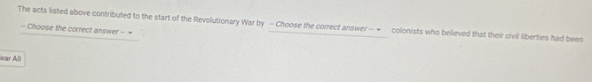 The acts listed above contributed to the start of the Revolutionary War by - Choose the correct answer — ← colonists who believed that their civil liberties had been 
- Choose the correct answer - 
lear All