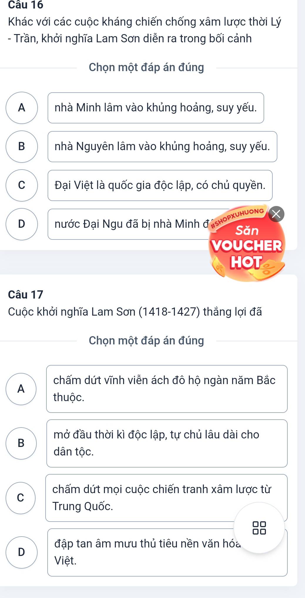 Khác với các cuộc kháng chiến chống xâm lược thời Lý
- Trần, khởi nghĩa Lam Sơn diễn ra trong bối cảnh
Chọn một đáp án đúng
A nhà Minh lâm vào khủng hoảng, suy yếu.
B nhà Nguyên lâm vào khủng hoảng, suy yếu.
C Đại Việt là quốc gia độc lập, có chủ quyền.
D Đước Đại Ngu đã bị nhà Minh đishopxuhuong
Săn
VOUCHER
HOT
Câu 17
Cuộc khởi nghĩa Lam Sơn (1418-1427) thắng lợi đã
Chọn một đáp án đúng
chấm dứt vĩnh viễn ách đô hộ ngàn năm Bắc
A
thuộc.
mở đầu thời kì độc lập, tự chủ lâu dài cho
B
dân tộc.
chấm dứt mọi cuộc chiến tranh xâm lược từ
C
Trung Quốc.
đập tan âm mưu thủ tiêu nền văn hóa
D
Việt.