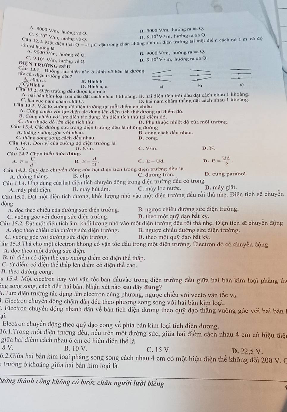 A. 9000 V/m, hướng về Q.
B. 9000 V/m, hướng ra xa Q.
C. 9.10^9 V/m, hướng về Q.
D. 9.10^9V/m n, hướng ra xa Q.
Câu 12.4. Một điện tích Q=-1mu C đặt trong chân không sinh ra điện trường tại một điểm cách nó 1 m có độ
lớn và hướng là D. 9.10^9V/m , hướng ra xa Q.
A. 9000 V/m, hướng về Q.
B. 9000 V/m, hướng ra xa Q.
C. 9.10^9 V/m, hướng về Q.
điện trường đều
Cầu 13.1. Đường sức diện nào ở hình vẽ bên là đường
sức của điện trường đều?
A. Hình a.
B. Hình b.
CHình c. D. Hình a, c.
a)
b)
c)
Cầu 13.2. Điện trường đều được tạo ra ở
A. hai bản kim loại trái dầu đặt cách nhau 1 khoảng. B. hai điện tích trái dấu đặt cách nhau 1 khoảng.
C. hai cực nam châm chữ U. D. hai nam châm thẳng đặt cách nhau 1 khoảng.
Câu 13.3. Véc tơ cường độ điện trường tại mỗi điểm có chiều
A. Cùng chiều với lực điện tác dụng lên điện tích thử dương tại điểm đó.
B. Cùng chiều với lực điện tác dụng lên điện tích thử tại diểm đó.
C. Phụ thuộc độ lớn điện tích thử. D. Phụ thuộc nhiệt độ của môi trường.
Câu 13.4, Các đường sức trong điện trường đều là những đường
A. thắng vuông góc với nhau. B. cong cách đều nhau.
C. thẳng song song cách đều nhau. D. cong.
Câu 14.1. Dơn vị của cường độ điện trường là D. N.
A. V. B. N/m. C. V/m
Câu 14.2.Chọn biểu thức đúng.
A. E= U/d . B. E= d/U . C. E=Ud. D. E= Ud/2 .
Câu 14.3. Quỹ đạo chuyển động của hạt điện tích trong điện trường đều là
A. đường thẳng. B. elip. C. đường tròn. D. cung parabol.
Câu 14.4. Ứng dụng của hạt điện tích chuyển động trong điện trường đều có trong
A. máy phát điện. B. máy hút ầm. C. máy lọc nước. D. máy giặt.
Câu 15.1. Đặt một điện tích dương, khối lượng nhỏ vào một điện trường đều rồi thả nhẹ. Điện tích sẽ chuyển
động
A. dọc theo chiều của đường sức điện trường. B. ngược chiều đường sức điện trường.
C. vuông góc với đường sức điện trường. D. theo một quỹ đạo bất kỳ.
Câu 15.2. Đặt một điện tích âm, khối lượng nhỏ vào một điện trường đều rồi thả nhẹ. Điện tích sẽ chuyển động
A. dọc theo chiều của đường sức điện trường.  B. ngược chiều đường sức điện trường.
C. vuông góc với dường sức điện trường. D. theo một quỹ đạo bất kỳ.
Câu 15.3.Thả cho một êlectron không có vận tốc dầu trong một điện trường. Électron đó có chuyển động
A. dọc theo một đường sức điện.
B. từ điểm có diện thể cao xuống điểm có điện thế thấp.
C. từ điểm có điện thể thấp lên diểm có điện thế cao.
D. theo dường cong.
u 15.4. Một electron bay với vận tốc ban đầuvào trong điện trường đều giữa hai bản kim loại phẳng the
ống song song, cách đều hai bản. Nhận xét nào sau dây đúng?
A. Lực điện trường tác dụng lên electron cùng phương, ngược chiều với vecto vận tốc vô.
B. Electron chuyển động chậm dần đều theo phương song song với hai bản kim loại.
C. Electron chuyển động nhanh dần về bản tích điện dương theo quỹ đạo thằng vuông góc với hai bản h
ại.
Electron chuyển động theo quỹ đạo cong về phía bản kim loại tích điện dương.
16.1.Trong một diện trường đều, nếu trên một dường sức, giữa hai điểm cách nhau 4 cm có hiệu điện
giữa hai điểm cách nhau 6 cm có hiệu điện thể là
8 V. B. 10 V. C. 15 V. D. 22,5 V.
6.2.Giữa hai bản kim loại phẳng song song cách nhau 4 cm có một hiệu điện thế không đổi 200 V. C
n trường ở khoảng giữa hai bản kim loại là
tường thành công không có bước chân người lười biếng