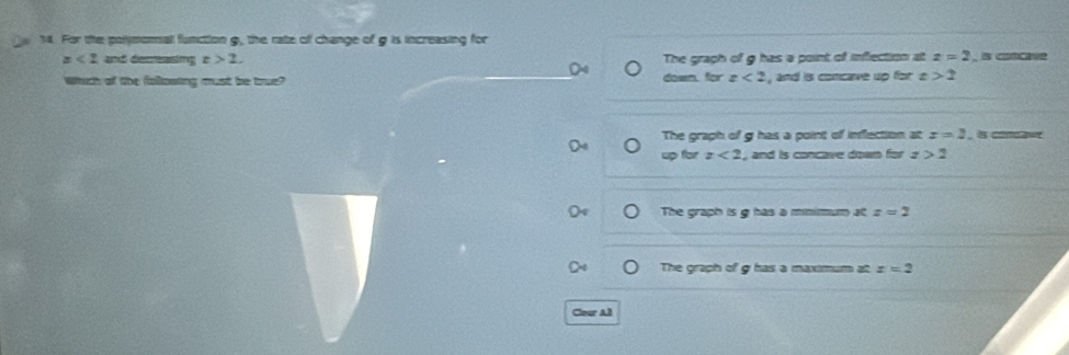 For the polymomal function g, the rate of change of g is increasing for
x<2</tex> and decreasing x>2. The graph of g has a point of inflection at z=2
Which of the folllowing must be true? down for z<2</tex> , and is concave up for e >2
The graph of g has a point of inflection at x=2 , è cलटकमर
up for z<2</tex> , and is concave down for z>2
The graph is g has a mnimum at z=2
The graph of g has a maximum at x=2
Cear Al