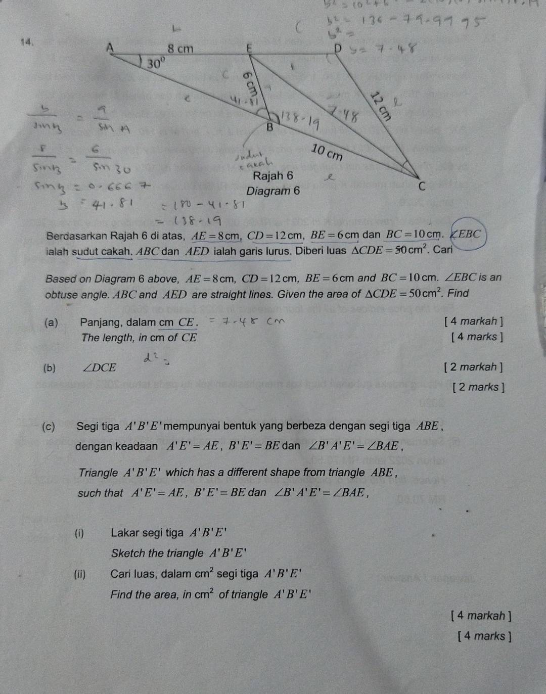 Berdasarkan Rajah 6 di atas, AE=8cm, CD=12cm, BE=6cm dan BC=10cm. ∠EBC
ialah sudut cakah. ABC dan AED ialah garis lurus. Diberi luas △ CDE=50cm^2. Cari 
Based on Diagram 6 above, AE=8cm, CD=12cm, BE=6cm and BC=10cm. ∠ EBC is an 
obtuse angle. ABC and AED are straight lines. Given the area of △ CDE=50cm^2. Find 
(a) Panjang, dalam cm CE. [ 4 markah ] 
The length, in cm of CE [ 4 marks ] 
(b) ∠ DCE [ 2 markah ] 
[ 2 marks ] 
(c) Segi tiga A'B'E' mempunyai bentuk yang berbeza dengan segi tiga ABE, 
dengan keadaan A'E'=AE, B'E'=BE dan ∠ B'A'E'=∠ BAE, 
Triangle A'B'E' which has a different shape from triangle ABE , 
such that A'E'=AE, B'E'=BE dan ∠ B'A'E'=∠ BAE, 
(i) Lakar segi tiga A'B'E'
Sketch the triangle A'B'E'
(ii) Cari luas, dalam cm^2 segi tiga A'B'E'
Find the area, in cm^2 of triangle A'B'E'
[ 4 markah ] 
[ 4 marks ]