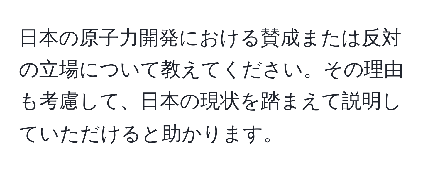 日本の原子力開発における賛成または反対の立場について教えてください。その理由も考慮して、日本の現状を踏まえて説明していただけると助かります。