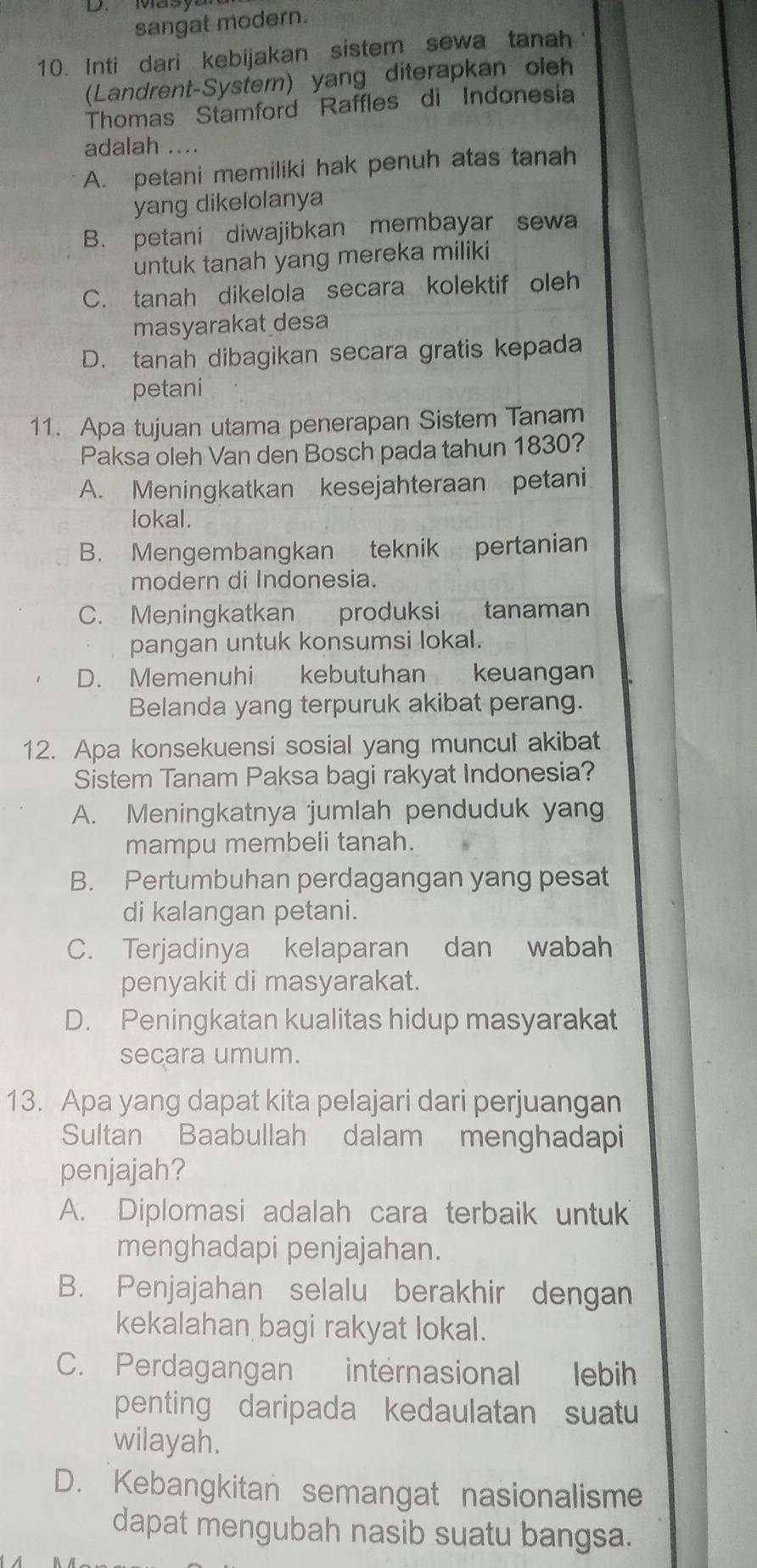 sangat modern.
10. Inti dari kebijakan sistem sewa tanah
(Landrent-System) yang diterapkan oleh
Thomas Stamford Raffles di Indonesia
adalah ....
A. petani memiliki hak penuh atas tanah
yang dikelolanya
B. petani diwajibkan membayar sewa
untuk tanah yang mereka miliki
C. tanah dikelola secara kolektif oleh
masyarakat desa
D. tanah dibagikan secara gratis kepada
petani
11. Apa tujuan utama penerapan Sistem Tanam
Paksa oleh Van den Bosch pada tahun 1830?
A. Meningkatkan kesejahteraan petani
lokal.
B. Mengembangkan teknik pertanian
modern di Indonesia.
C. Meningkatkan produksi tanaman
pangan untuk konsumsi lokal.
D. Memenuhi kebutuhan keuangan
Belanda yang terpuruk akibat perang.
12. Apa konsekuensi sosial yang muncul akibat
Sistem Tanam Paksa bagi rakyat Indonesia?
A. Meningkatnya jumlah penduduk yang
mampu membeli tanah.
B. Pertumbuhan perdagangan yang pesat
di kalangan petani.
C. Terjadinya kelaparan dan wabah
penyakit di masyarakat.
D. Peningkatan kualitas hidup masyarakat
secara umum.
13. Apa yang dapat kita pelajari dari perjuangan
Sultan Baabullah dalam menghadapi
penjajah?
A. Diplomasi adalah cara terbaik untuk
menghadapi penjajahan.
B. Penjajahan selalu berakhir dengan
kekalahan bagi rakyat lokal.
C. Perdagangan internasional lebih
penting daripada kedaulatan suatu
wilayah.
D. Kebangkitan semangat nasionalisme
dapat mengubah nasib suatu bangsa.