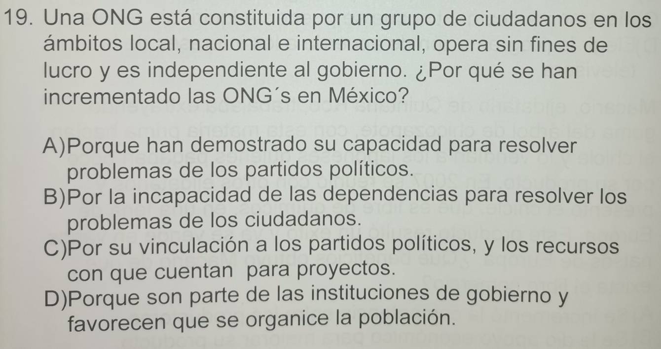 Una ONG está constituida por un grupo de ciudadanos en los
ámbitos local, nacional e internacional, opera sin fines de
lucro y es independiente al gobierno. ¿Por qué se han
incrementado las ONG´s en México?
A)Porque han demostrado su capacidad para resolver
problemas de los partidos políticos.
B)Por la incapacidad de las dependencias para resolver los
problemas de los ciudadanos.
C)Por su vinculación a los partidos políticos, y los recursos
con que cuentan para proyectos.
D)Porque son parte de las instituciones de gobierno y
favorecen que se organice la población.