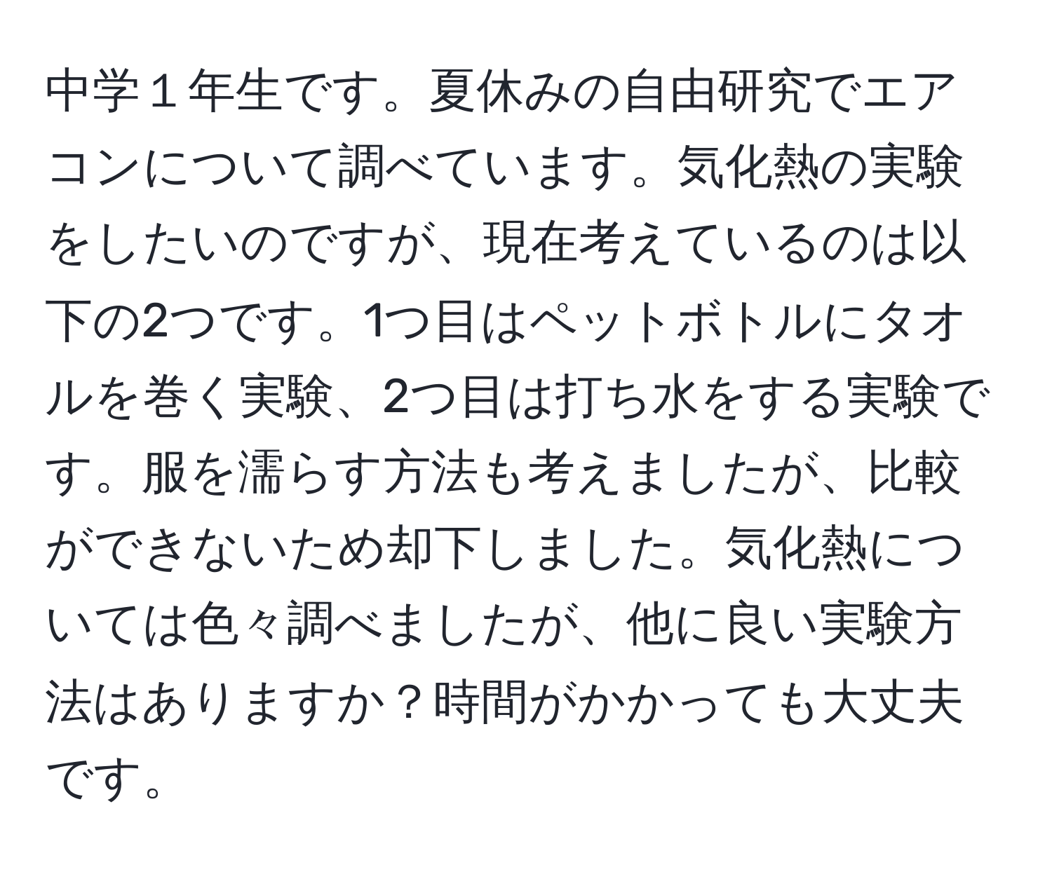 中学１年生です。夏休みの自由研究でエアコンについて調べています。気化熱の実験をしたいのですが、現在考えているのは以下の2つです。1つ目はペットボトルにタオルを巻く実験、2つ目は打ち水をする実験です。服を濡らす方法も考えましたが、比較ができないため却下しました。気化熱については色々調べましたが、他に良い実験方法はありますか？時間がかかっても大丈夫です。