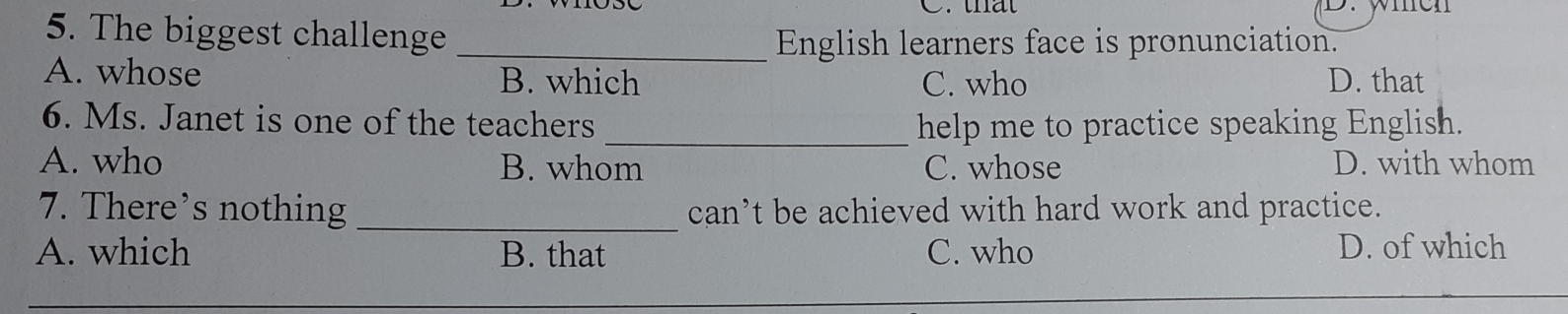 that men
5. The biggest challenge
_English learners face is pronunciation.
A. whose B. which C. who D. that
6. Ms. Janet is one of the teachers_ help me to practice speaking English.
A. who B. whom C. whose D. with whom
7. There’s nothing _can’t be achieved with hard work and practice.
A. which B. that C. who D. of which