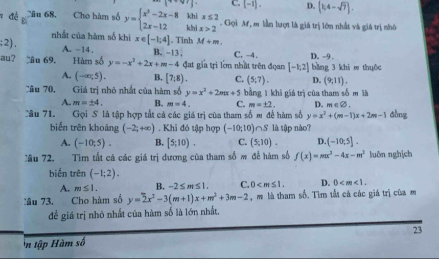 C.  -1 . D.  1;4-sqrt(7) .
kh
n đề Câu 68. Cho hàm số y=beginarrayl x^2-2x-8 2x-12endarray. khi beginarrayr x≤ 2 x>2endarray. Gọi M, m lần lượt là giá trị lớn nhất và giá trị nhỏ
nhất của hàm số khì x∈ [-1;4]. Tính M+m.
2) A. -14 . B. -13 . C. -4. D. -9 .
au? ầu 69. Hàm số y=-x^2+2x+m-4 đat gia tri lớn nhất trên đọan [-1;2] bǎng 3 khi m thuôc
A. (-∈fty ;5). B. [7;8). C. (5;7). D. (9;11).
Câu 70. Giá trị nhỏ nhất của hàm số y=x^2+2mx+5 bằng 1 khi giá trị của tham số m là
A. m=± 4. B. m=4. C. m=± 2. D. m∈ varnothing .
Câu 71. Gọi S là tập hợp tất cả các giá trị của tham số m đề hàm số y=x^2+(m-1)x+2m-1 đồng
biến trên khoảng (-2;+∈fty ). Khi đó tập hợp (-10;10)∩ S là tập nào?
A. (-10;5). B. [5;10). C. (5;10). D. (-10;5].
lâu 72.   Tìm tất cả các giá trị dương của tham số m đề hàm số f(x)=mx^2-4x-m^2 luôn nghịch
biến trên (-1;2).
A. m≤ 1.
B. -2≤ m≤ 1. C. 0 D. 0
Câu 73. Cho hàm số y=2x^2-3(m+1)x+m^2+3m-2 , m là tham số. Tìm tất cả các giá trị của m
để giá trị nhỏ nhất của hàm số là lớn nhất.
n tập Hàm số 23