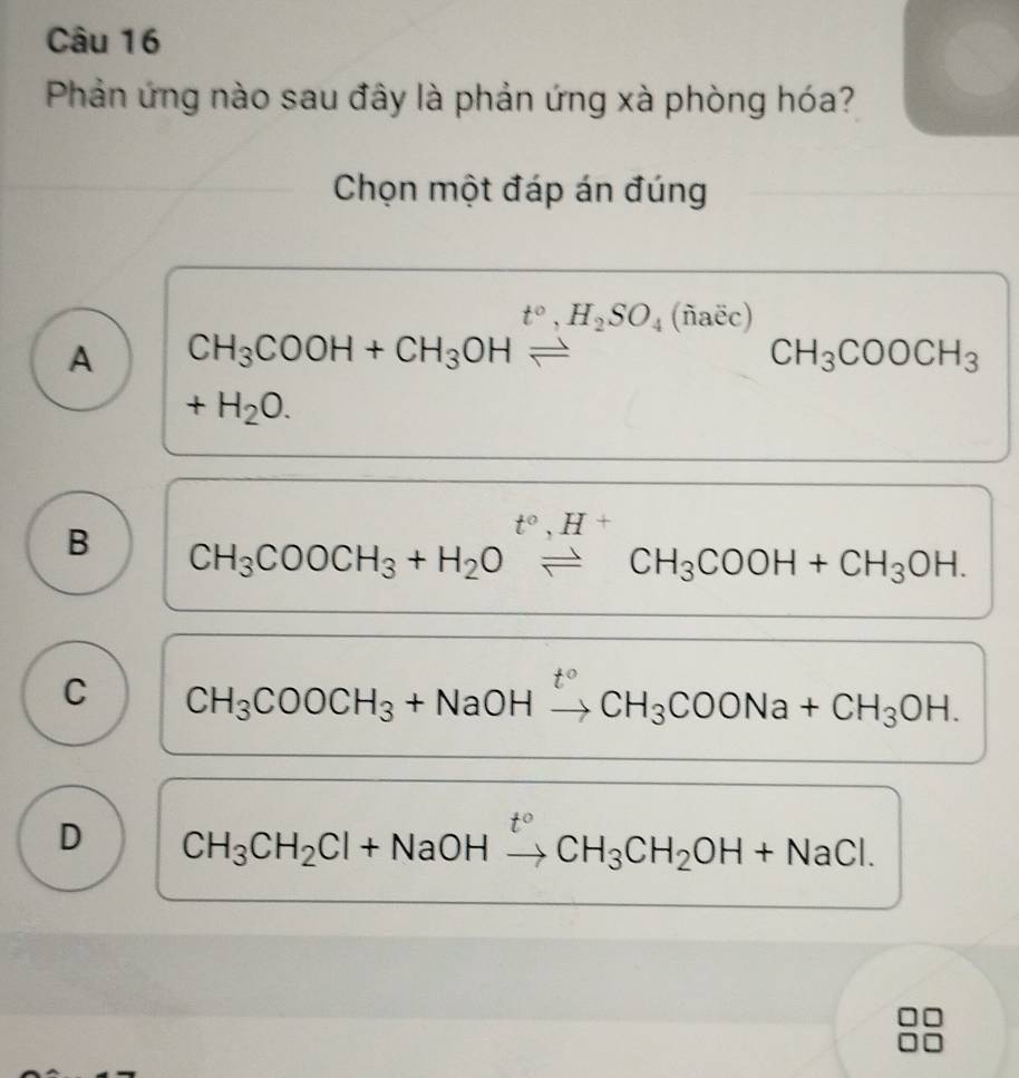 Phản ứng nào sau đây là phản ứng xà phòng hóa?
Chọn một đáp án đúng
t°, H_2SO_4 (ñаёc)
A CH_3COOH+CH_3OH
CH_3COOCH_3
+H_2O. 
t°,H^+
B CH_3COOCH_3+H_2Oleftharpoons CH_3COOH+CH_3OH.
C CH_3COOCH_3+NaOH CH_3COONa+CH_3OH.
D CH_3CH_2Cl+NaOHto CH_3CH_2OH+NaCl.