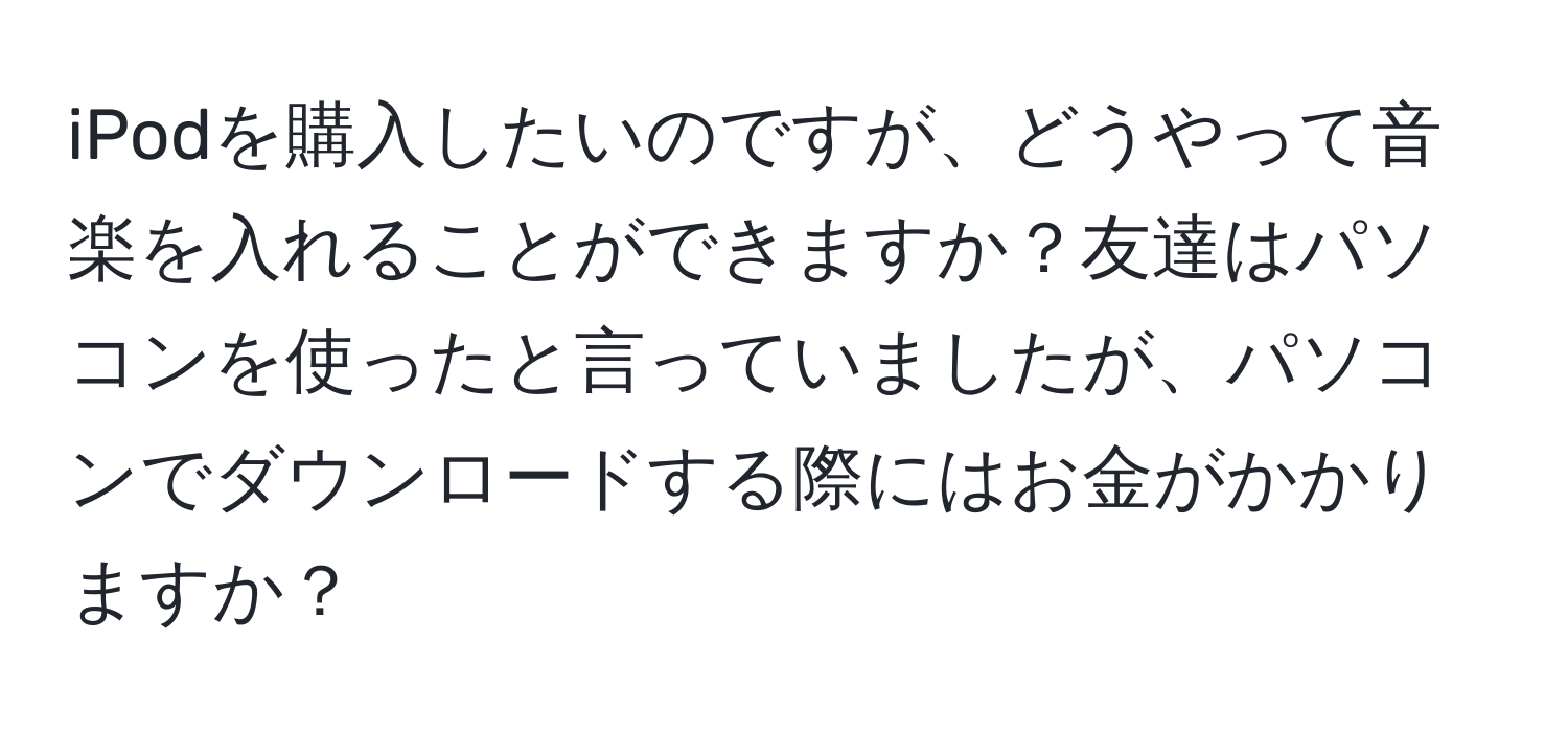 iPodを購入したいのですが、どうやって音楽を入れることができますか？友達はパソコンを使ったと言っていましたが、パソコンでダウンロードする際にはお金がかかりますか？