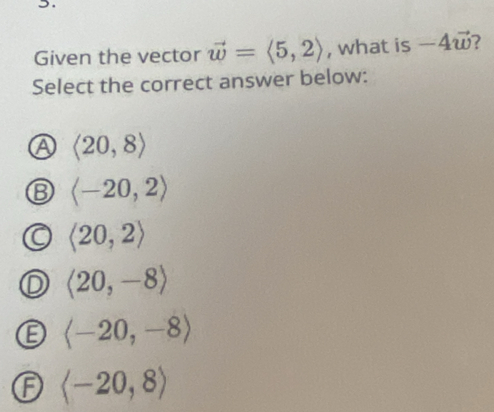 >.
Given the vector vector w=langle 5,2rangle , what is -4vector w 2
Select the correct answer below:
A langle 20,8rangle
langle -20,2rangle
langle 20,2rangle
langle 20,-8rangle
a langle -20,-8rangle
F langle -20,8rangle