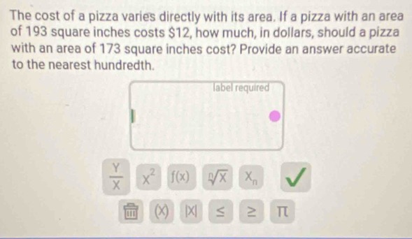 The cost of a pizza varies directly with its area. If a pizza with an area 
of 193 square inches costs $12, how much, in dollars, should a pizza 
with an area of 173 square inches cost? Provide an answer accurate 
to the nearest hundredth. 
label required
 Y/X  x^2 f(x) sqrt[n](x) X_n
''' (x) | X| ≥ π