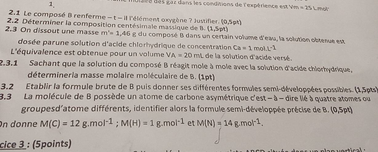 laire des gaz dans les conditions de l'expérience est V Vm=25L mol 
2.1 Le composé B renferme - t - il l'élément oxygène ? Justifier. (0,5pt)
2.2 Déterminer la composition centésimale massique de B. (1,5pt)
2.3 On dissout une masse m'=1,46g du composé B dans un certain volume d'eau, la solution obtenue est 
dosée parune solution d'acide chlorhydrique de concentration Ca=1mol.L^(-1)
L'équivalence est obtenue pour un volume VA=20mL de la solution d'acide versé. 
2.3.1 Sachant que la solution du composé B réagit mole à mole avec la solution d'acide chlorhydrique, 
déterminerla masse molaire moléculaire de B. (1pt) 
3.2 Etablir la formule brute de B puis donner ses différentes formules semi-développées possibles. (1,5pts) 
3.3 La molécule de B possède un atome de carbone asymétrique c'est- à - dire lié à quatre atomes ou 
groupesd’atome différents, identifier alors la formule semi-développée précise de B. (0,5pt) 
On donne M(C)=12g.mol^(-1); M(H)=1g.mol^(-1) et M(N)=14g.mol^(-1). 
cice 3 : (5points)