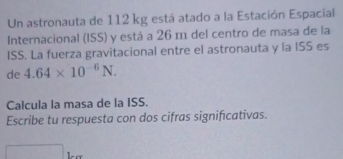 Un astronauta de 112 kg está atado a la Estación Espacial 
Internacional (ISS) y está a 26 m del centro de masa de la 
ISS. La fuerza gravitacional entre el astronauta y la ISS es 
de 4.64* 10^(-6)N. 
Calcula la masa de la ISS. 
Escribe tu respuesta con dos cifras signifcativas.