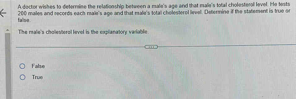 A doctor wishes to determine the relationship between a male's age and that male's total cholesterol level. He tests
200 males and records each male's age and that male's total cholesterol level. Determine if the statement is true or
false
The male's cholesterol level is the explanatory variable.
False
True