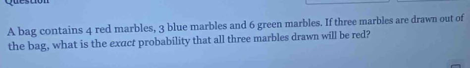 A bag contains 4 red marbles, 3 blue marbles and 6 green marbles. If three marbles are drawn out of 
the bag, what is the exact probability that all three marbles drawn will be red?