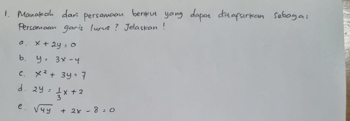 Manakah dari persamaan berikut yang dapat ditafsirkan sebagai
Persamaan garis lurus? Jelaskan!
a. x+2y=0
b. y=3x-4
C. x^2+3y=7
d. 2y= 1/3 x+2
e. sqrt(4y)+2x-8=0