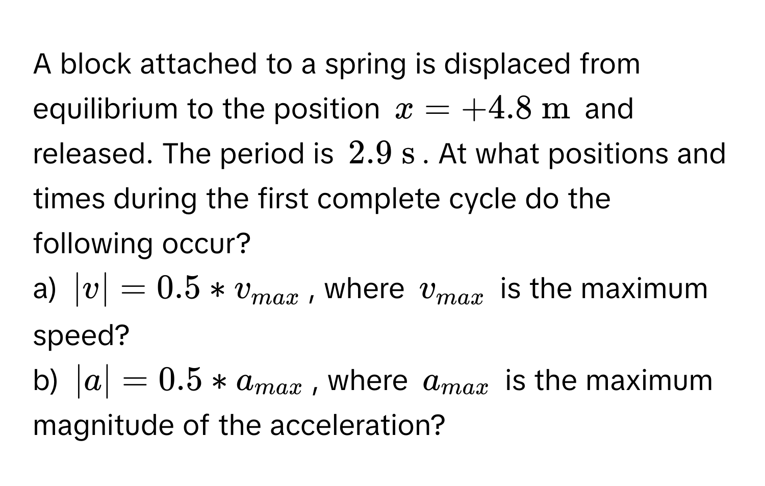 A block attached to a spring is displaced from equilibrium to the position $x = +4.8  m$ and released. The period is $2.9  s$. At what positions and times during the first complete cycle do the following occur? 

a) $|v| = 0.5 * v_max$, where $v_max$ is the maximum speed?

b) $|a| = 0.5 * a_max$, where $a_max$ is the maximum magnitude of the acceleration?