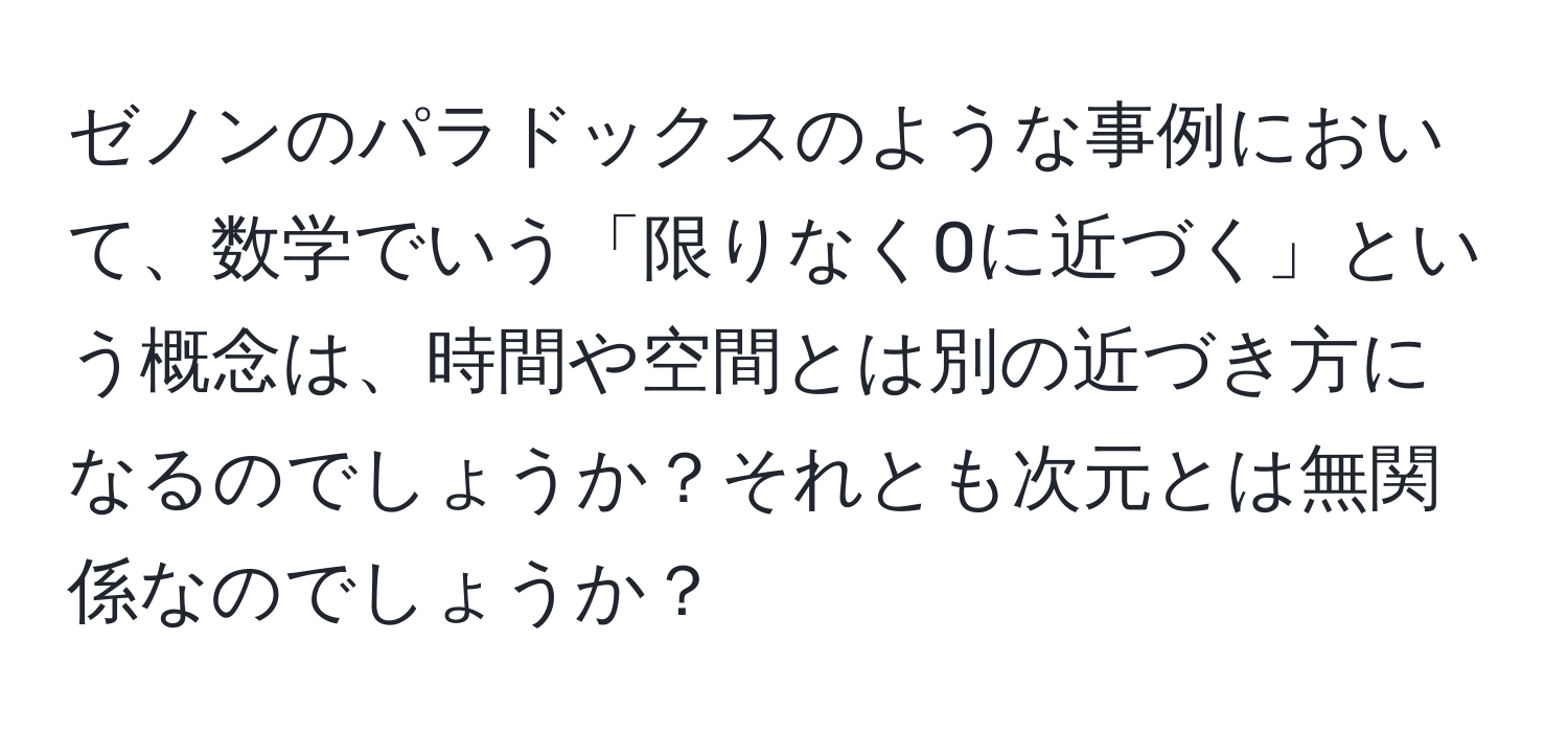 ゼノンのパラドックスのような事例において、数学でいう「限りなく0に近づく」という概念は、時間や空間とは別の近づき方になるのでしょうか？それとも次元とは無関係なのでしょうか？