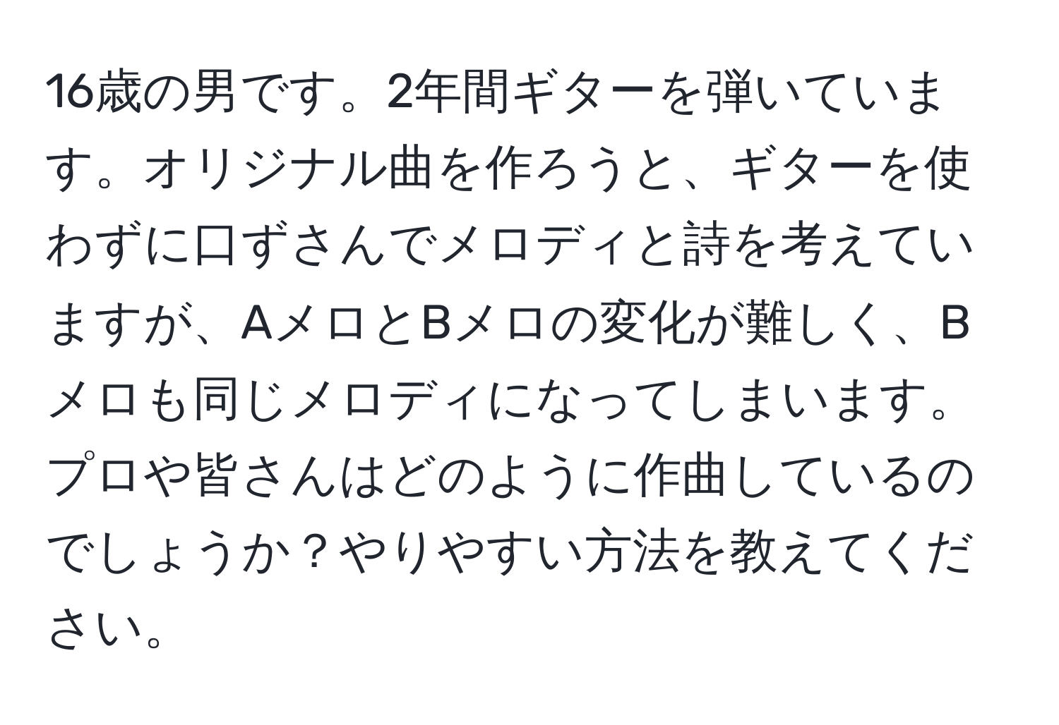 16歳の男です。2年間ギターを弾いています。オリジナル曲を作ろうと、ギターを使わずに口ずさんでメロディと詩を考えていますが、AメロとBメロの変化が難しく、Bメロも同じメロディになってしまいます。プロや皆さんはどのように作曲しているのでしょうか？やりやすい方法を教えてください。