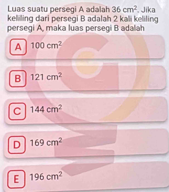 Luas suatu persegi A adalah 36cm^2. Jika
keliling dari persegi B adalah 2 kali keliling
persegi A, maka luas persegi B adalah
A 100cm^2
B 121cm^2
C 144cm^2
D 169cm^2
E 196cm^2