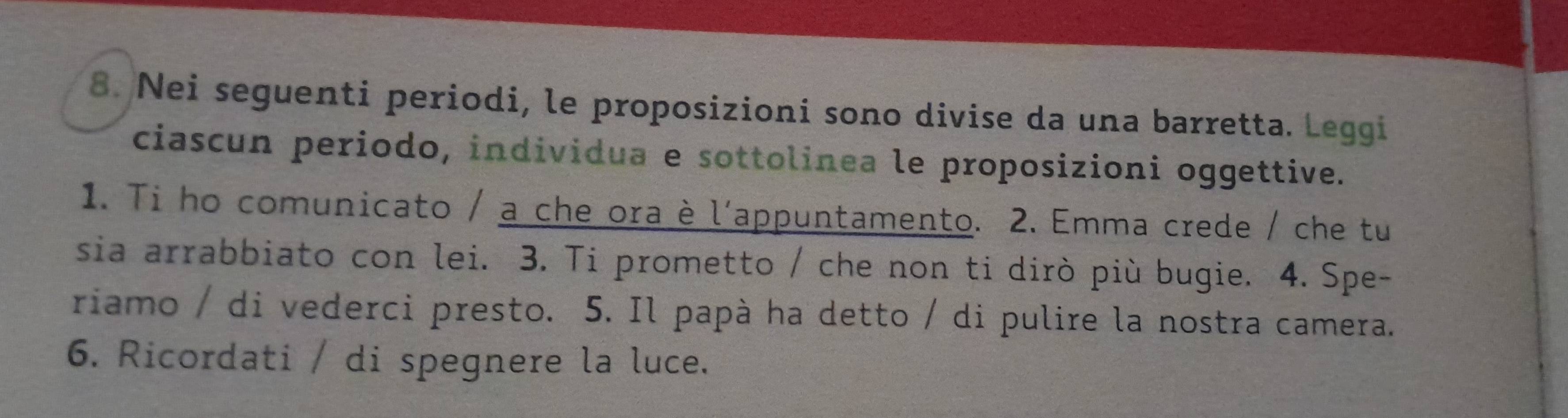 Nei seguenti periodi, le proposizioni sono divise da una barretta. Leggi 
ciascun periodo, individua e sottolinea le proposizioni oggettive. 
1. Ti ho comunicato / a che ora è l'appuntamento. 2. Emma crede / che tu 
sia arrabbiato con lei. 3. Ti prometto / che non ti dirò più bugie. 4. Spe- 
riamo / di vederci presto. 5. Il papà ha detto / di pulire la nostra camera. 
6. Ricordati / di spegnere la luce.