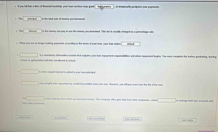 If you fall into a time of financial hardship, your loan servicer may grant for earance , or temporarily postpone your payments.
The principal is the total sum of money you borrowed.
The interest is the money you pay to use the money you borrowed. This fee is usually charged as a percentage rate.
When you are no longer making payments according to the terms of your loan, your loan enters default
is a mandatory information session that explains your loan repayment responsibilities and when repayment begins. You must complete this before graduating, leaving
school, or going below half-time enrollment in school.
is when unpaid interest is added to your loan principal
may simplify loan repayment by combining multiple loans into one. However, you will pay more over the life of the loan.
The ∴ △ ABCsim △ ABC is the company from which you borrowed money. This company often gets help from other companies, called to manage their loan accounts and
help collect payments
capitalization consolidation exit counseling loan servicers loan holder