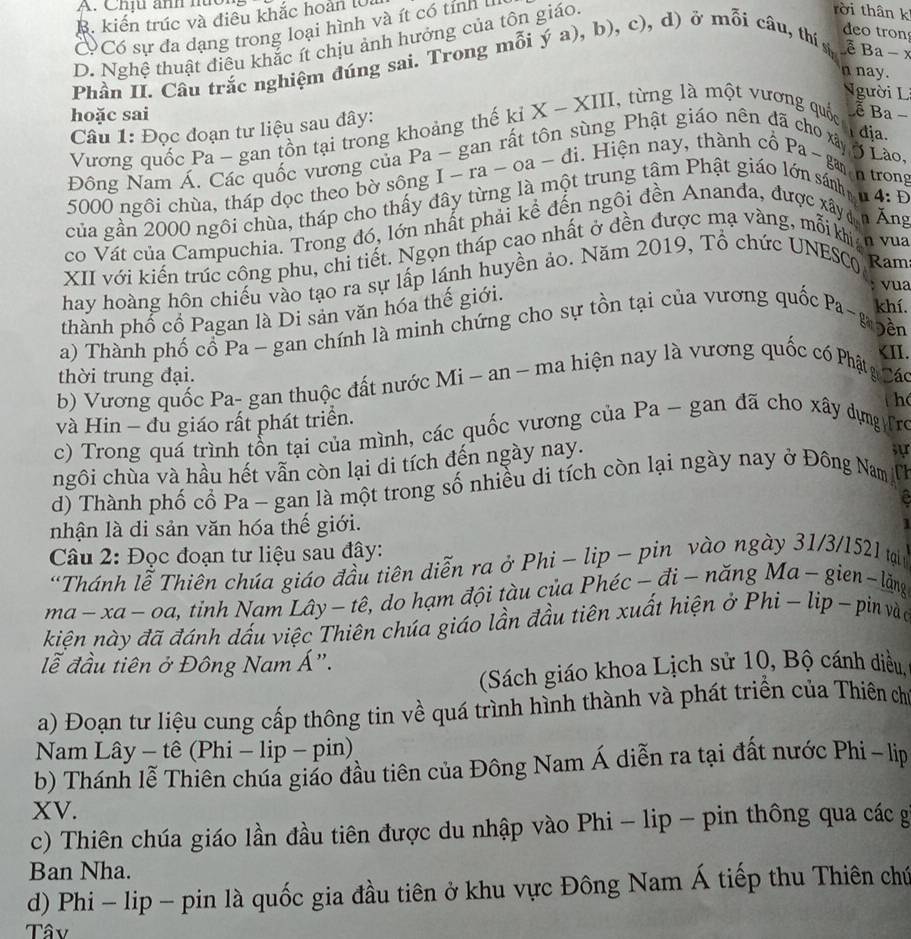 Chịu anh nuor
B. kiến trúc và điều khắc hoàn lU.
Có sự đa dạng trong loại hình và ít có tính
D. Nghệ thuật điệu khắc ít chịu ảnh hưởng của tôn giáo
rời thân k
deo tron
Phần II. Câu trắc nghiệm đúng sai. Trong mỗi (a),b), c), d) ở mỗi câu, thí s
ê Ba-x
n nay.
Người L
hoặc sai X-XIII l, từng là một vương quốc ễ Ba −
Câu 1: Đọc đoạn tư liệu sau đây:
ùng Phật giáo nên đã
dja.
Vương quốc Pa - gan tồn tại trong khoảng thế kỉ
Đông Nam Á. Các quốc vương của Pa - gan rất tôi i. Hiện nay, thành cổ Pa-gan Lào,
n trong
5000 ngôi chùa, tháp dọc theo bờ sông I - ra - oa - A1
của gần 2000 ngôi chùa, tháp cho thấy đây từng là một trung tâm Phật giáo lớn sánh
4:D
co Vát của Campuchia. Trong đó, lớn nhất phải kể đến ngôi đền Ananda, được xâyn Ang
XII với kiến trúc công phu, chi tiết. Ngọn tháp cao nhất ở đền được mạ vàng, mỗi kn vua
hay hoàng hôn chiếu vào tạo ra sự lấp lánh huyền ảo. Năm 2019, Tổ chức UNESC Ram
thành phổ cổ Pagan là Di sản văn hóa thế giới.
vua
khí.
a) Thành phố cổ Pa - gan chính là minh chứng cho sự tồn tại của vương quốc Pa-g oên
a· -xa — Oa 2, tinh Nam Lây - tê, do hạm đội tàu của Phéc - đi- năng Ma - gien - lặng
kiện này đã đánh dấu việc Thiên chúa giáo lần đầu tiên xuất hiện ở Phi - lip -  pin vào
ễ đầu tiên ở Đông Nam Á".
(Sách giáo khoa Lịch sử 10, Bộ cánh diều,
a) Đoạn tư liệu cung cấp thông tin về quá trình hình thành và phát triển của Thiên chủ
Nam Lây - tê (Phi - lip - pin)
b) Thánh lễ Thiên chúa giáo đầu tiên của Đông Nam Á diễn ra tại đất nước Phi - lip
XV.
c) Thiên chúa giáo lần đầu tiên được du nhập vào Phi - lip - pin thông qua các g
Ban Nha.
d) Phi - lip - pin là quốc gia đầu tiên ở khu vực Đông Nam Á tiếp thu Thiên chứ
Tâv