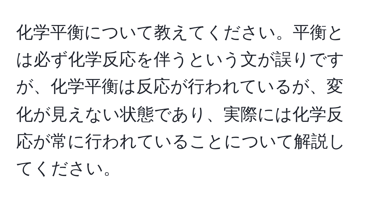 化学平衡について教えてください。平衡とは必ず化学反応を伴うという文が誤りですが、化学平衡は反応が行われているが、変化が見えない状態であり、実際には化学反応が常に行われていることについて解説してください。