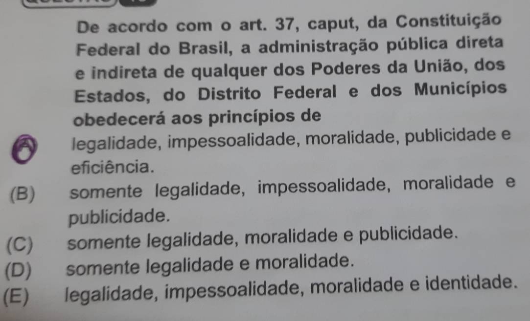 De acordo com o art. 37, caput, da Constituição
Federal do Brasil, a administração pública direta
e indireta de qualquer dos Poderes da União, dos
Estados, do Distrito Federal e dos Municípios
obedecerá aos princípios de
legalidade, impessoalidade, moralidade, publicidade e
eficiência.
(B)€£ somente legalidade, impessoalidade, moralidade e
publicidade.
(C) somente legalidade, moralidade e publicidade.
(D) somente legalidade e moralidade.
(E) legalidade, impessoalidade, moralidade e identidade.