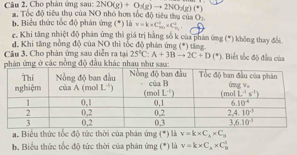 Cho phản ứng sau: 2NO(g)+O_2(g)to 2NO_2(g)(*)
a. Tốc độ tiêu thụ của NO nhỏ hơn tốc độ tiêu thụ của O_2.
b. Biểu thức tốc độ phản ứng (*) là v=k* C_(NO)^2* C_O_2^2.
c. Khi tăng nhiệt độ phản ứng thì giá trị hằng số k của phản ứng (*) không thay đổi.
d. Khi tăng nồng độ của NO thì tốc độ phản ứng (*) tăng.
Câu 3. Cho phản ứng sau diễn ra tại 25^0C:A+3Bto 2C+D(*). Biết tốc độ đầu của
phản ứng ở các nồng độ đầu khác nhau như sau:
a. Biểu thức tốc độ tức thời của phản ứng (*) là v=k* C_A* C_B
b. Biểu thức tốc độ tức thời của phản ứng (*) là V=k* C_A* C_B^3