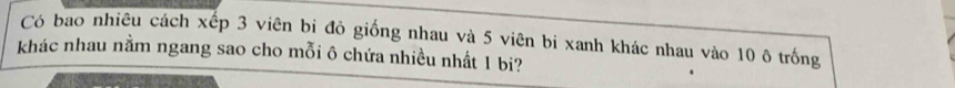 Có bao nhiêu cách xếp 3 viên bị đỏ giống nhau và 5 viên bi xanh khác nhau vào 10 ô trống 
khác nhau nằm ngang sao cho mỗi ô chứa nhiều nhất 1 bi?