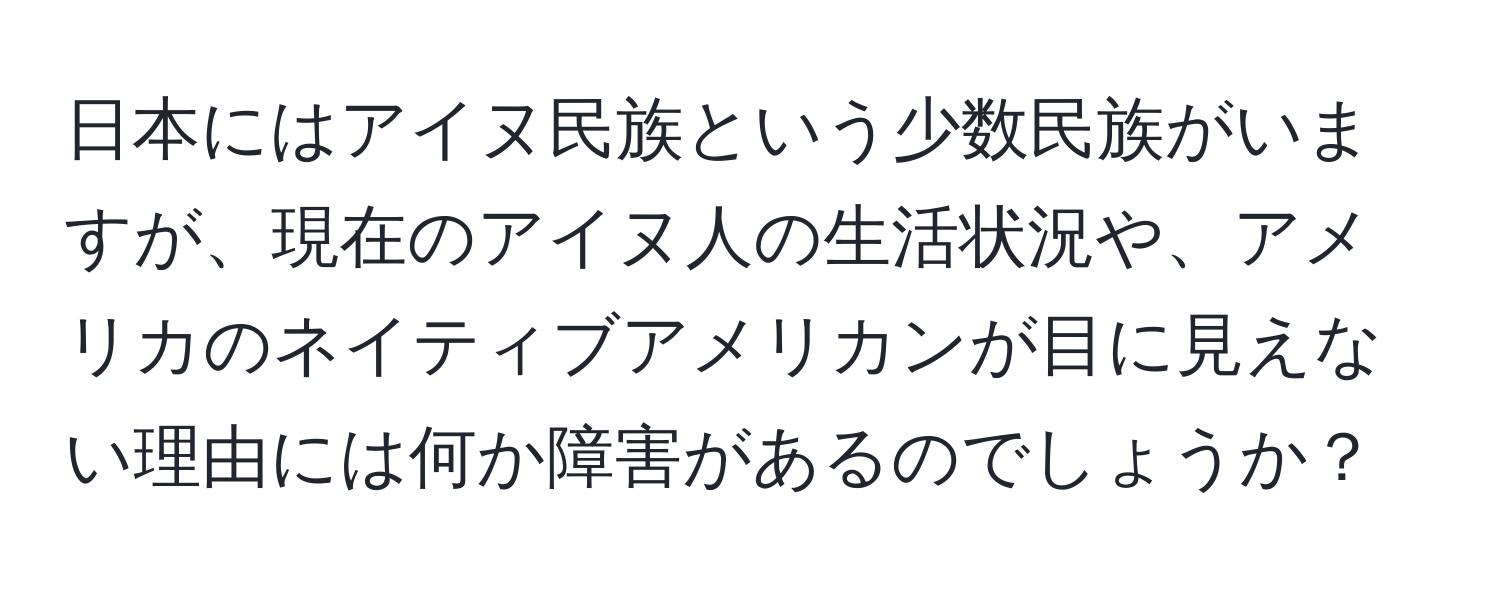 日本にはアイヌ民族という少数民族がいますが、現在のアイヌ人の生活状況や、アメリカのネイティブアメリカンが目に見えない理由には何か障害があるのでしょうか？