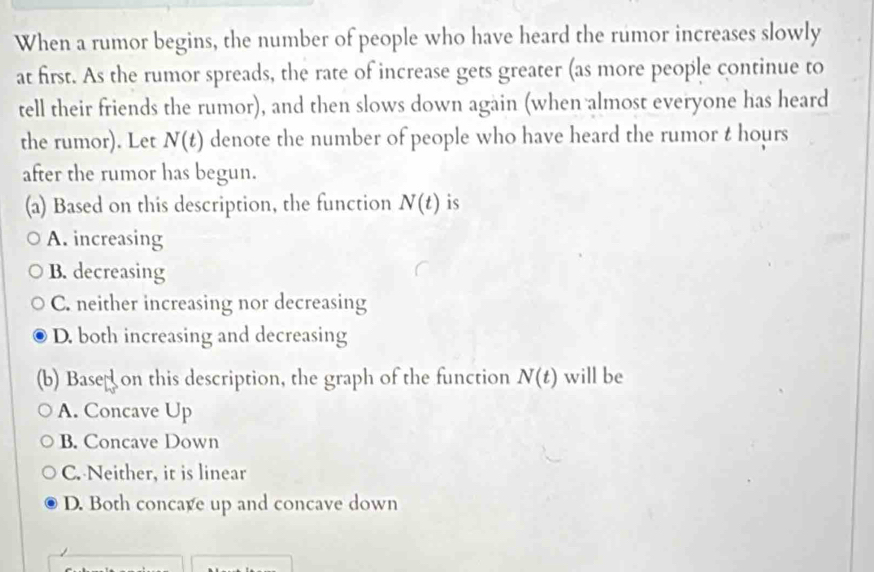 When a rumor begins, the number of people who have heard the rumor increases slowly
at first. As the rumor spreads, the rate of increase gets greater (as more people continue to
tell their friends the rumor), and then slows down again (when almost everyone has heard
the rumor). Let N(t) denote the number of people who have heard the rumor t hours
after the rumor has begun.
(a) Based on this description, the function N(t) is
A. increasing
B. decreasing
C. neither increasing nor decreasing
D. both increasing and decreasing
(b) Based on this description, the graph of the function N(t) will be
A. Concave Up
B. Concave Down
C. Neither, it is linear
D. Both concare up and concave down