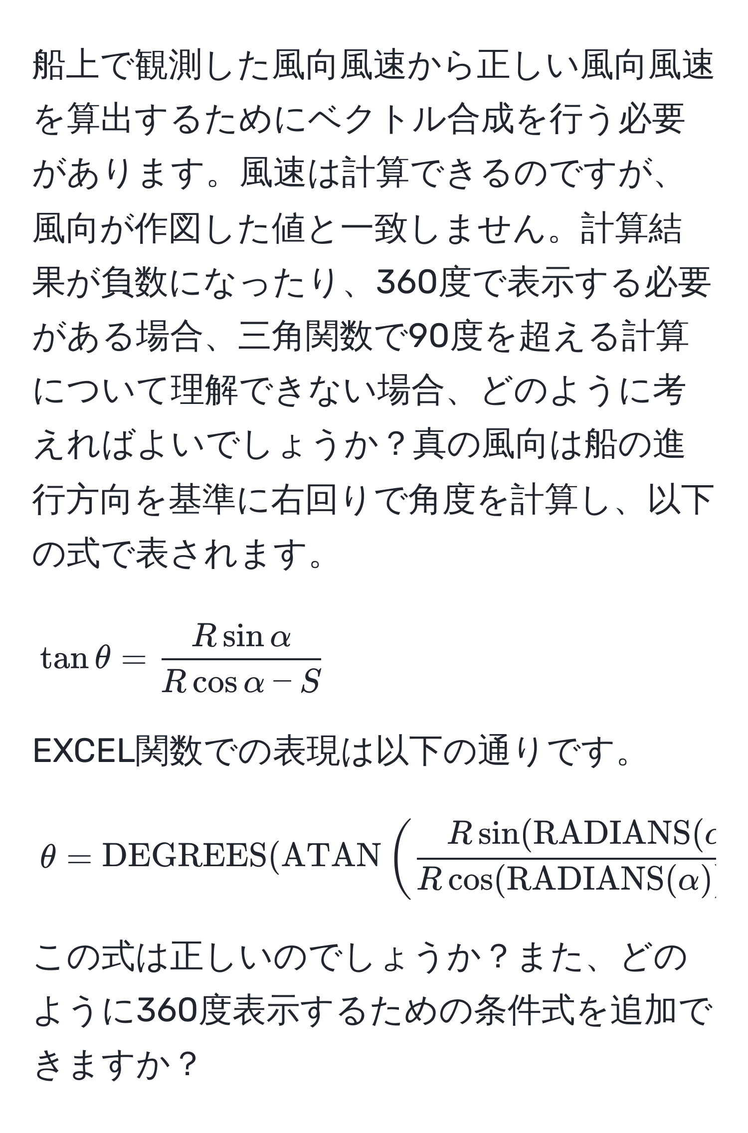 船上で観測した風向風速から正しい風向風速を算出するためにベクトル合成を行う必要があります。風速は計算できるのですが、風向が作図した値と一致しません。計算結果が負数になったり、360度で表示する必要がある場合、三角関数で90度を超える計算について理解できない場合、どのように考えればよいでしょうか？真の風向は船の進行方向を基準に右回りで角度を計算し、以下の式で表されます。 

[
tan θ =  R sin alpha/R cos alpha - S 
]

EXCEL関数での表現は以下の通りです。

[
θ = DEGREES(ATAN(fracR sin(RADIANS(alpha))R cos(RADIANS(alpha)) - S))
]

この式は正しいのでしょうか？また、どのように360度表示するための条件式を追加できますか？