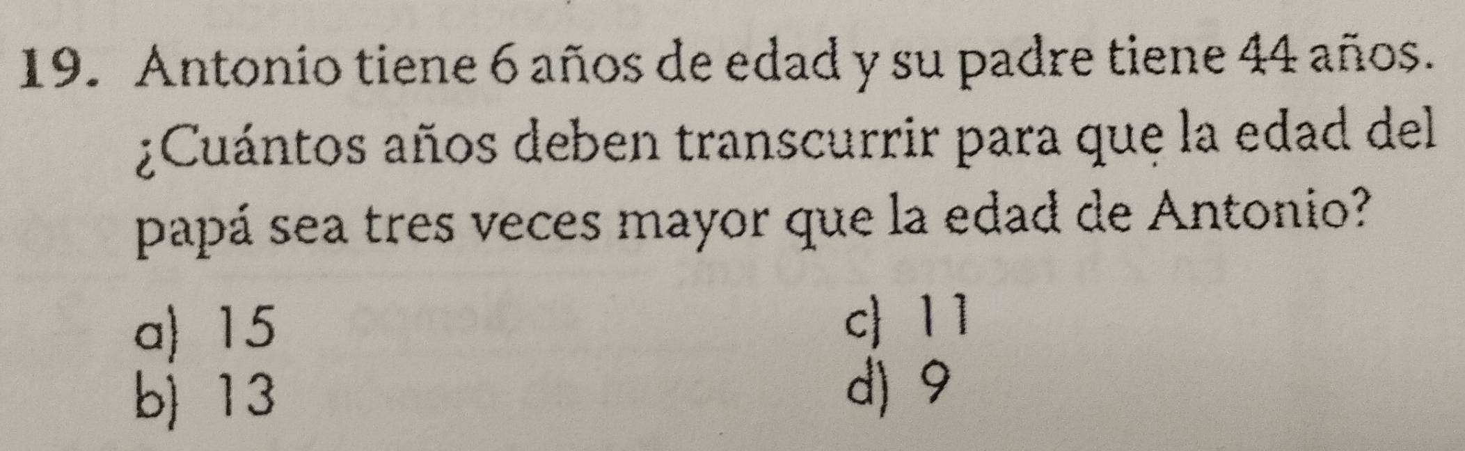 Antonio tiene 6 años de edad y su padre tiene 44 años.
¿Cuántos años deben transcurrir para que la edad del
papá sea tres veces mayor que la edad de Antonio?
a) 15
c 11
b) 13
d) 9