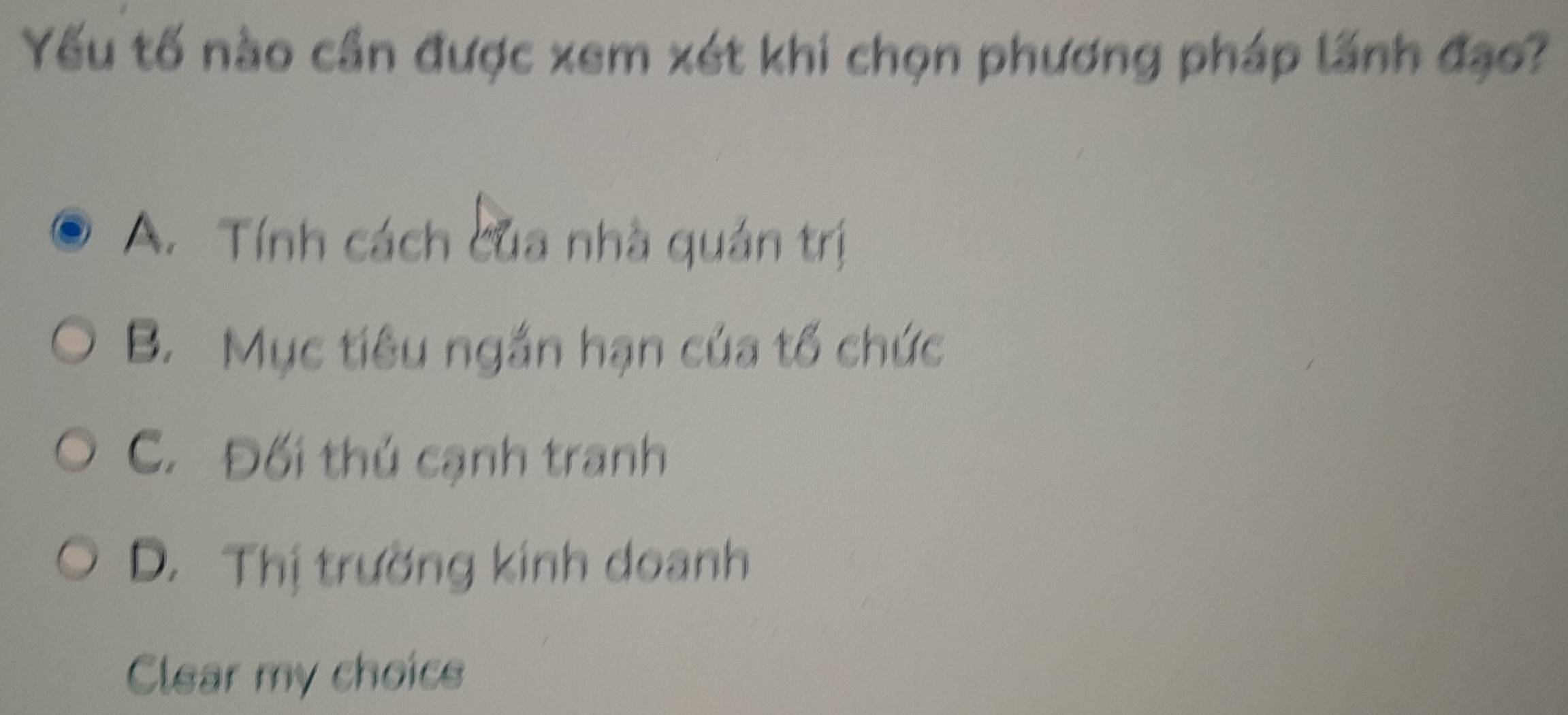 Yếu tố nào cần được xem xét khi chọn phương pháp lãnh đạo?
A. Tính cách của nhà quán trị
B. Mục tiêu ngắn hạn của tổ chức
C. Đối thủ cạnh tranh
D. Thị trường kinh doanh
Clear my choics