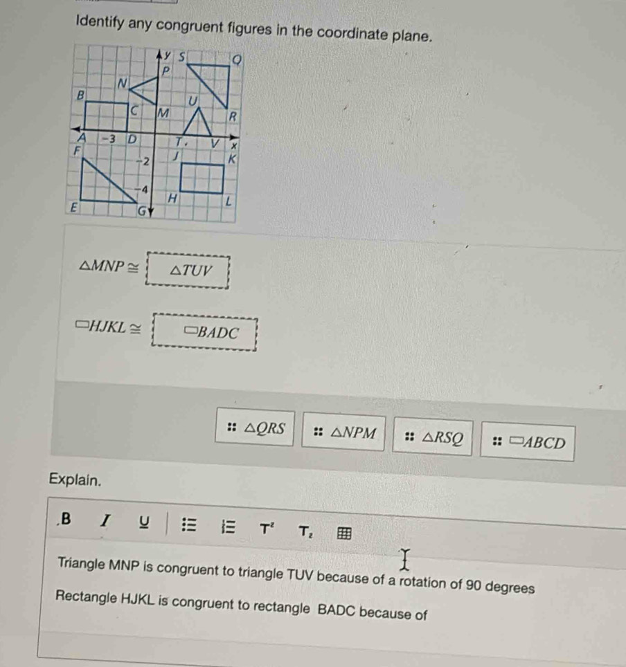 Identify any congruent figures in the coordinate plane.
△ MNP≌ △ TUV
□ HJKL≌ □ BADC
△ QRS △ NPM :: △ RSQ □ ABCD
Explain. 
.B I u
T^z T_2
Triangle MNP is congruent to triangle TUV because of a rotation of 90 degrees
Rectangle HJKL is congruent to rectangle BADC because of